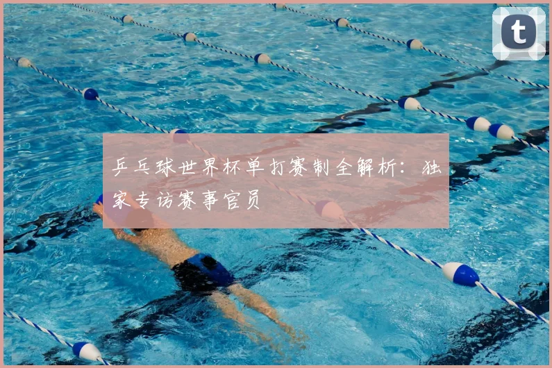 乒乓球世界杯单打赛制全解析：独家专访赛事官员
