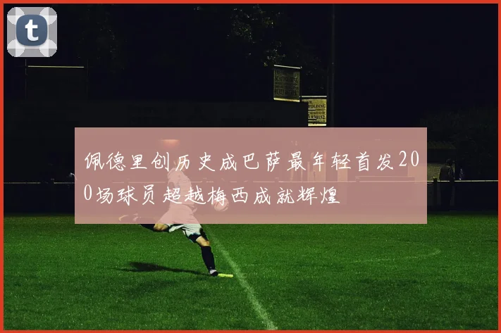 佩德里创历史成巴萨最年轻首发200场球员超越梅西成就辉煌