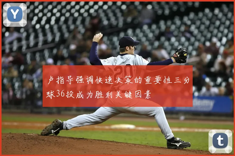 卢指导强调快速决策的重要性三分球36投成为胜利关键因素