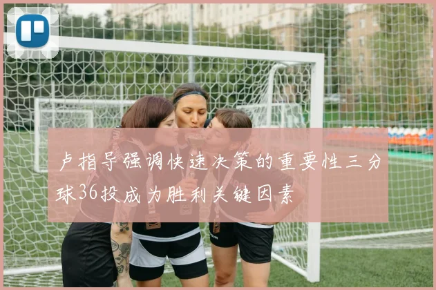 卢指导强调快速决策的重要性三分球36投成为胜利关键因素