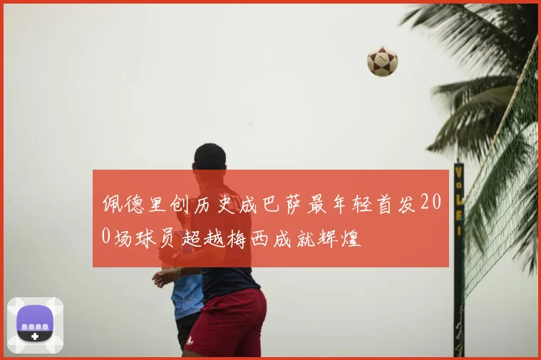 佩德里创历史成巴萨最年轻首发200场球员超越梅西成就辉煌