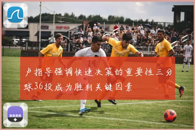 卢指导强调快速决策的重要性三分球36投成为胜利关键因素