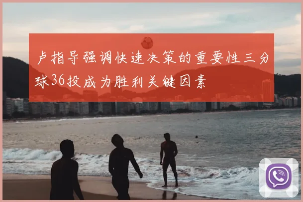 卢指导强调快速决策的重要性三分球36投成为胜利关键因素