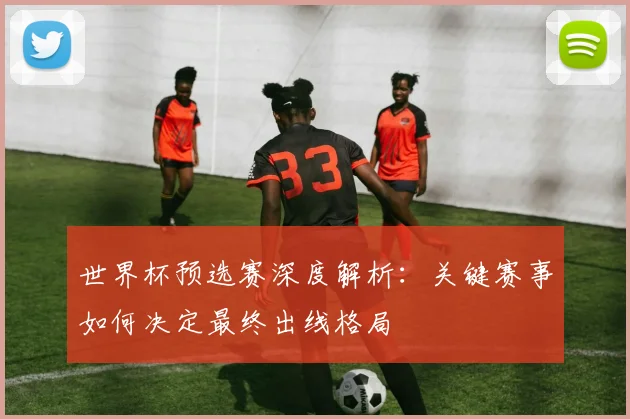 世界杯预选赛深度解析：关键赛事如何决定最终出线格局