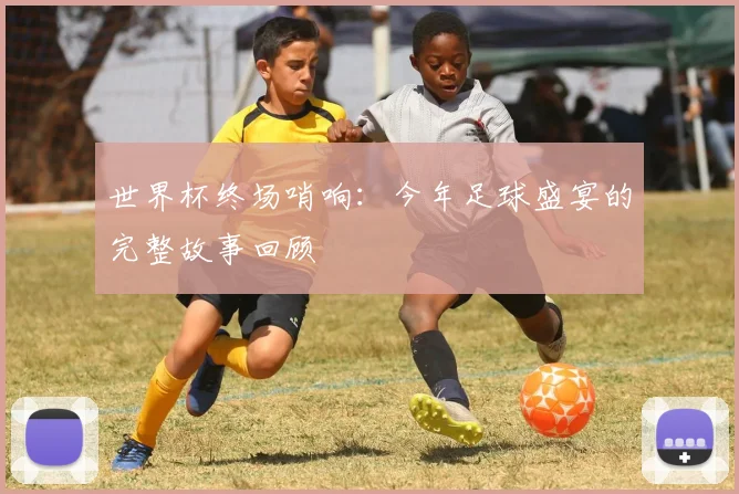 世界杯终场哨响：今年足球盛宴的完整故事回顾