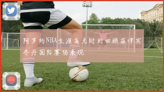 阿罗约NBA生涯高光时刻回顾菲律宾乔丹国际赛场表现