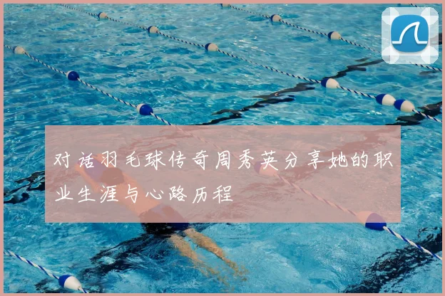 对话羽毛球传奇周秀英分享她的职业生涯与心路历程