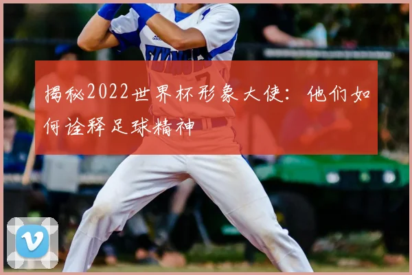 揭秘2022世界杯形象大使：他们如何诠释足球精神
