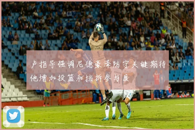 卢指导强调尼德豪泽防守关键期待他增加投篮和挡拆参与度