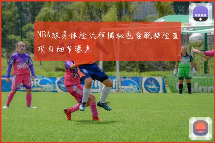NBA球员体检流程揭秘包含脱裤检查项目细节曝光