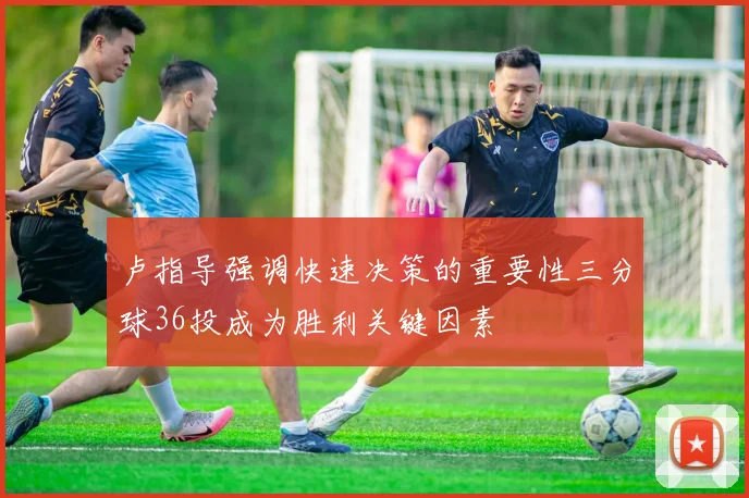 卢指导强调快速决策的重要性三分球36投成为胜利关键因素