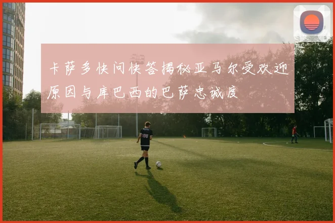 卡萨多快问快答揭秘亚马尔受欢迎原因与库巴西的巴萨忠诚度