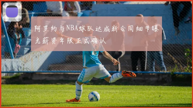 阿罗约与NBA球队达成新合同细节曝光薪资年限正式确认