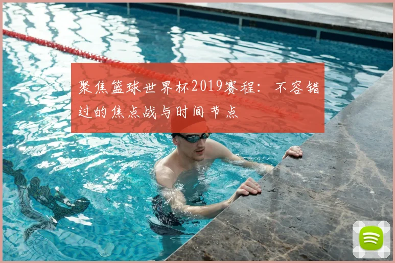 聚焦篮球世界杯2019赛程：不容错过的焦点战与时间节点