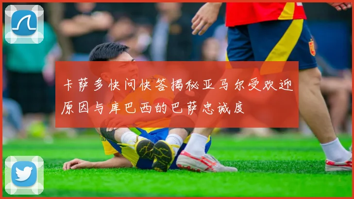 卡萨多快问快答揭秘亚马尔受欢迎原因与库巴西的巴萨忠诚度