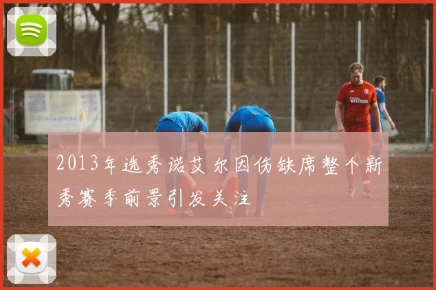 2013年选秀诺艾尔因伤缺席整个新秀赛季前景引发关注