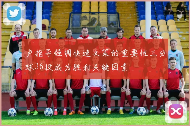 卢指导强调快速决策的重要性三分球36投成为胜利关键因素