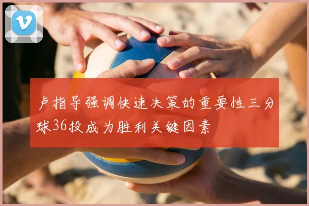 卢指导强调快速决策的重要性三分球36投成为胜利关键因素