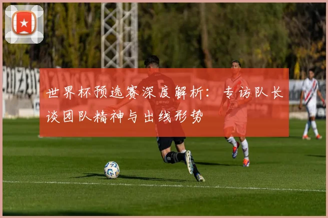 世界杯预选赛深度解析：专访队长谈团队精神与出线形势