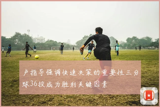 卢指导强调快速决策的重要性三分球36投成为胜利关键因素
