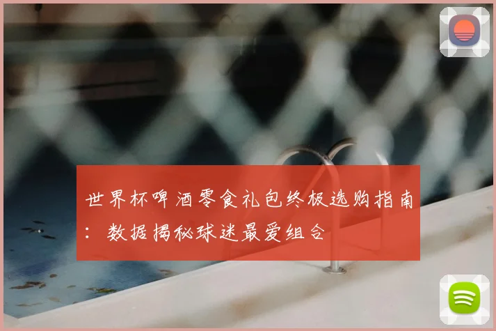 世界杯啤酒零食礼包终极选购指南：数据揭秘球迷最爱组合