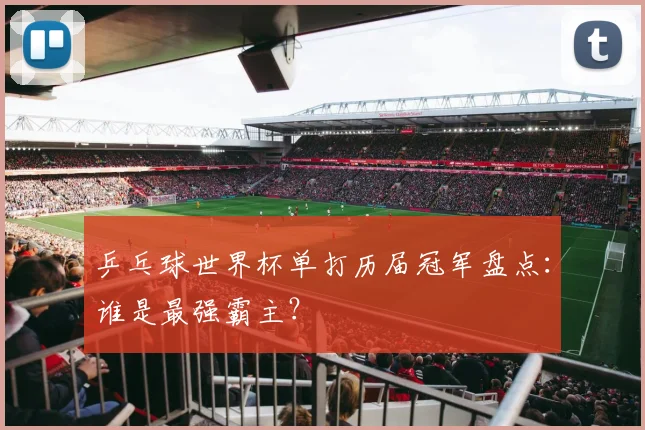 乒乓球世界杯单打历届冠军盘点：谁是最强霸主？
