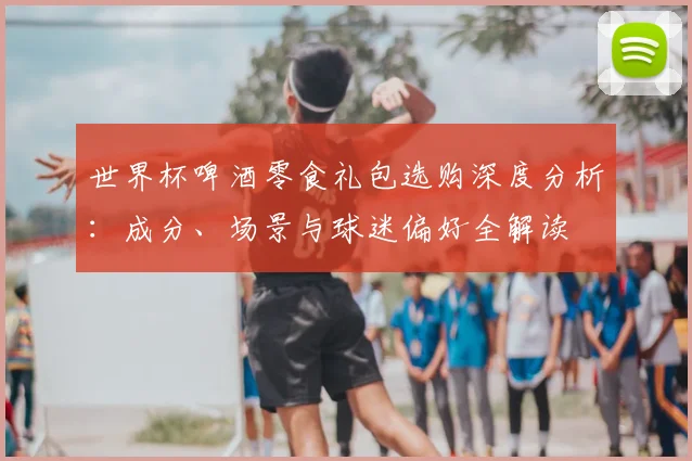世界杯啤酒零食礼包选购深度分析：成分、场景与球迷偏好全解读