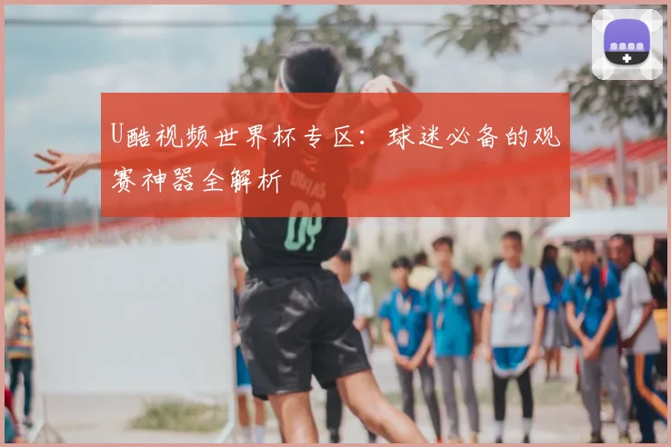U酷视频世界杯专区：球迷必备的观赛神器全解析