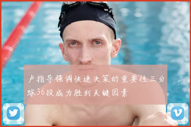 卢指导强调快速决策的重要性三分球36投成为胜利关键因素