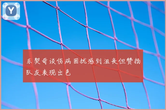 东契奇谈伤病困扰感到沮丧但赞扬队友表现出色