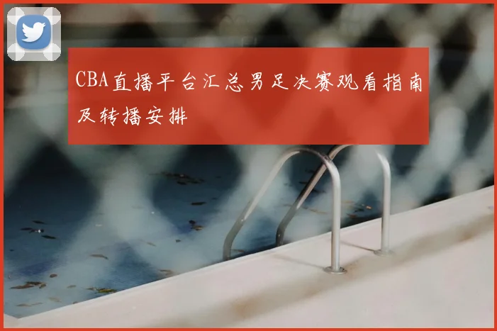 CBA直播平台汇总男足决赛观看指南及转播安排