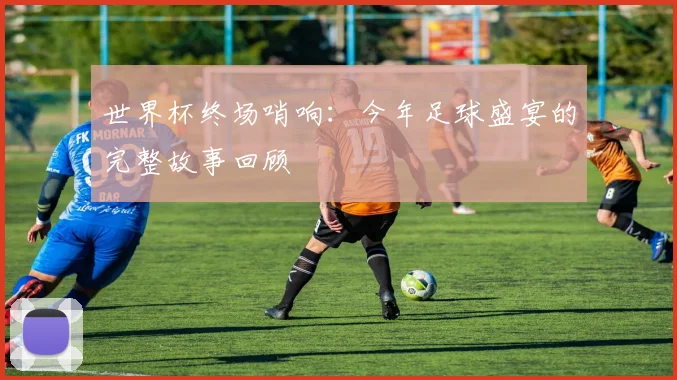 世界杯终场哨响：今年足球盛宴的完整故事回顾
