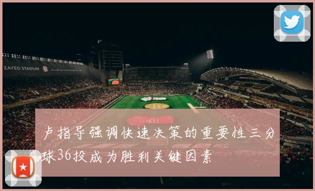 卢指导强调快速决策的重要性三分球36投成为胜利关键因素