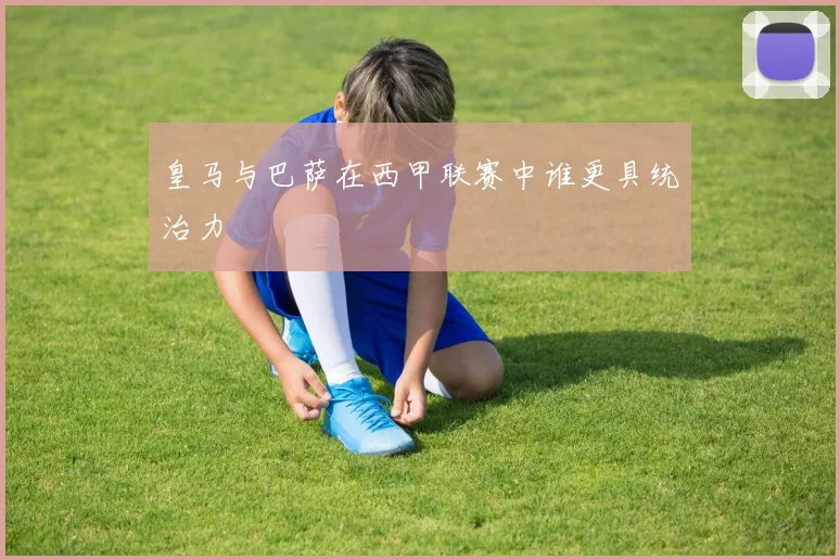 皇马与巴萨在西甲联赛中谁更具统治力