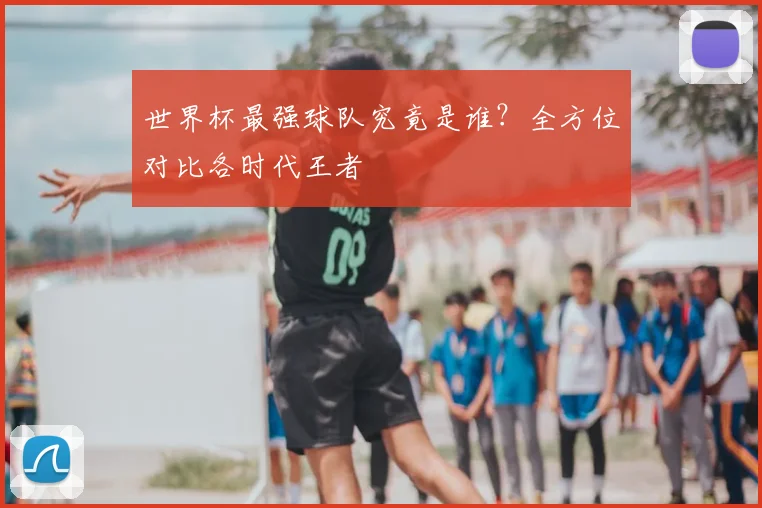 世界杯最强球队究竟是谁？全方位对比各时代王者