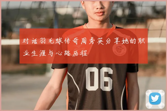 对话羽毛球传奇周秀英分享她的职业生涯与心路历程