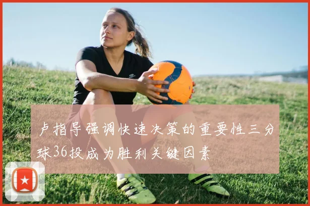 卢指导强调快速决策的重要性三分球36投成为胜利关键因素