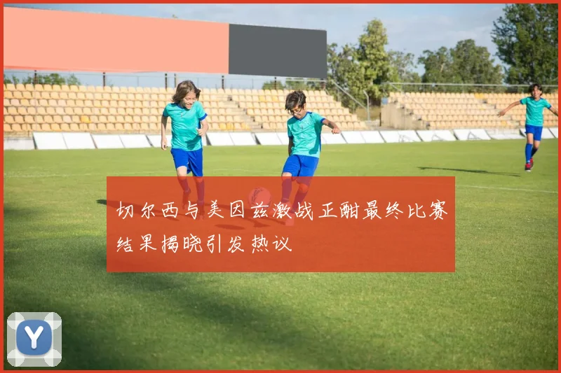切尔西与美因兹激战正酣最终比赛结果揭晓引发热议