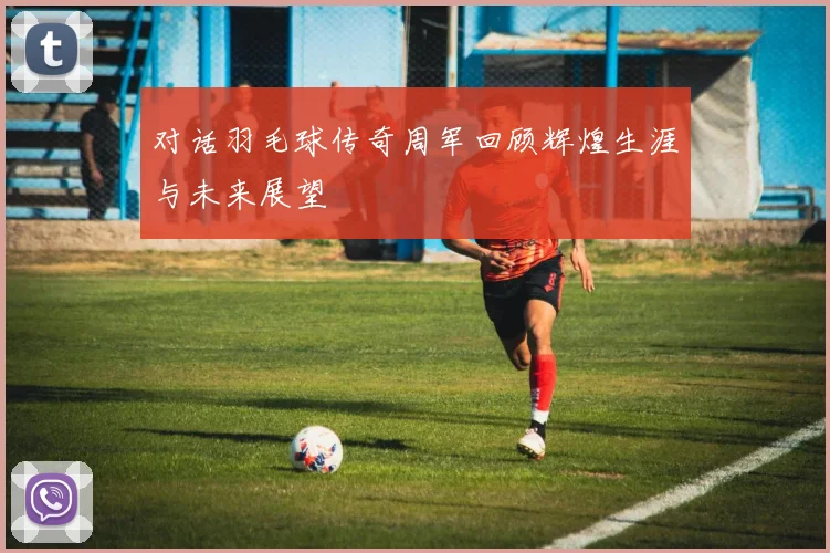 对话羽毛球传奇周军回顾辉煌生涯与未来展望