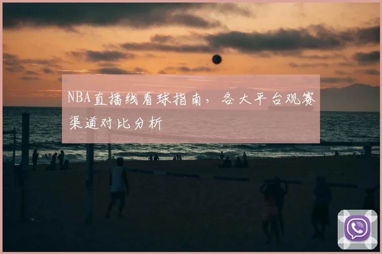 NBA直播线看球指南，各大平台观赛渠道对比分析