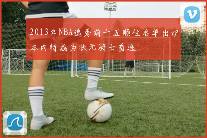 2013年NBA选秀前十五顺位名单出炉本内特成为状元骑士首选