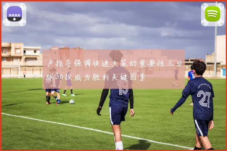 卢指导强调快速决策的重要性三分球36投成为胜利关键因素