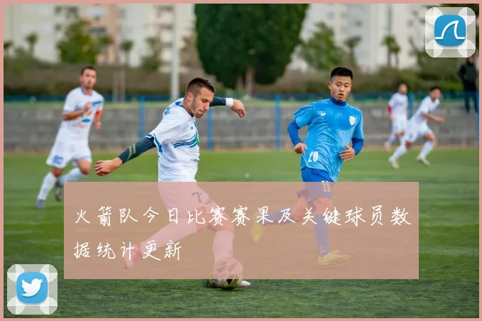 火箭队今日比赛赛果及关键球员数据统计更新