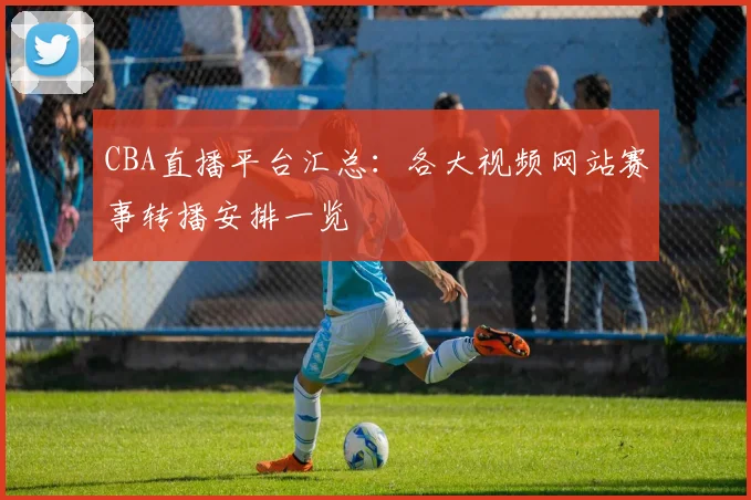 CBA直播平台汇总：各大视频网站赛事转播安排一览