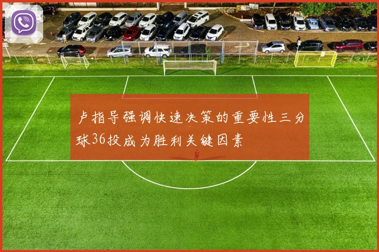 卢指导强调快速决策的重要性三分球36投成为胜利关键因素