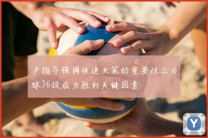 卢指导强调快速决策的重要性三分球36投成为胜利关键因素