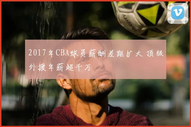 2017年CBA球员薪酬差距扩大 顶级外援年薪超千万
