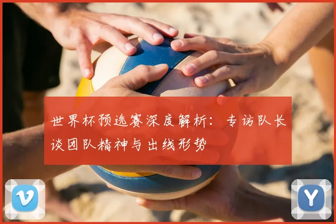 世界杯预选赛深度解析：专访队长谈团队精神与出线形势