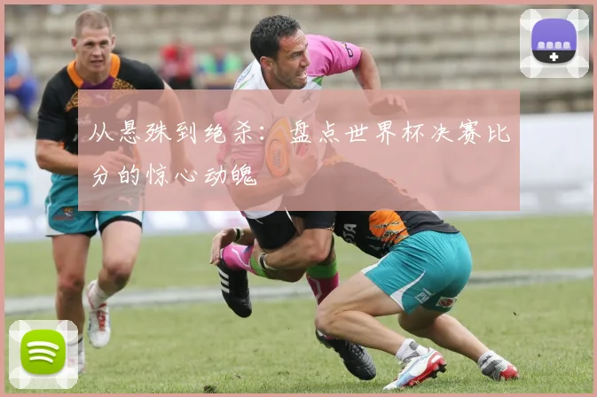 从悬殊到绝杀：盘点世界杯决赛比分的惊心动魄