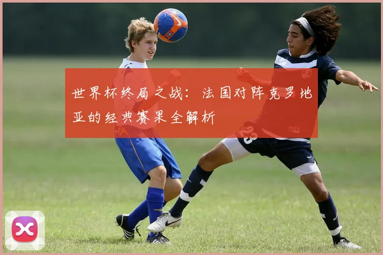世界杯终局之战：法国对阵克罗地亚的经典赛果全解析